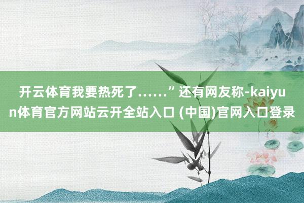 开云体育我要热死了……”　　还有网友称-kaiyun体育官方网站云开全站入口 (中国)官网入口登录