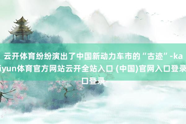 云开体育纷纷演出了中国新动力车市的“古迹”-kaiyun体育官方网站云开全站入口 (中国)官网入口登录