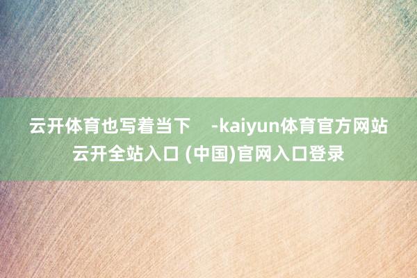 云开体育也写着当下    -kaiyun体育官方网站云开全站入口 (中国)官网入口登录