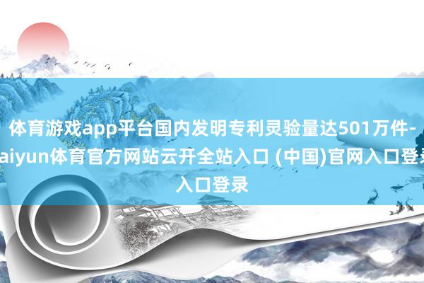 体育游戏app平台国内发明专利灵验量达501万件-kaiyun体育官方网站云开全站入口 (中国)官网入口登录