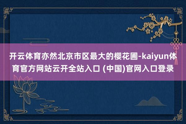 开云体育亦然北京市区最大的樱花圃-kaiyun体育官方网站云开全站入口 (中国)官网入口登录