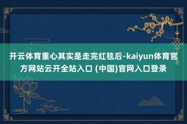 开云体育重心其实是走完红毯后-kaiyun体育官方网站云开全站入口 (中国)官网入口登录