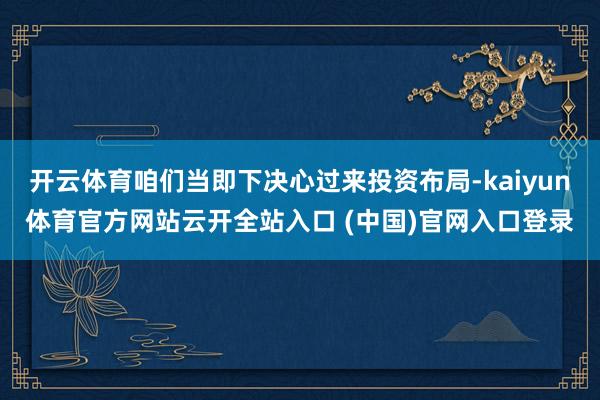 开云体育咱们当即下决心过来投资布局-kaiyun体育官方网站云开全站入口 (中国)官网入口登录