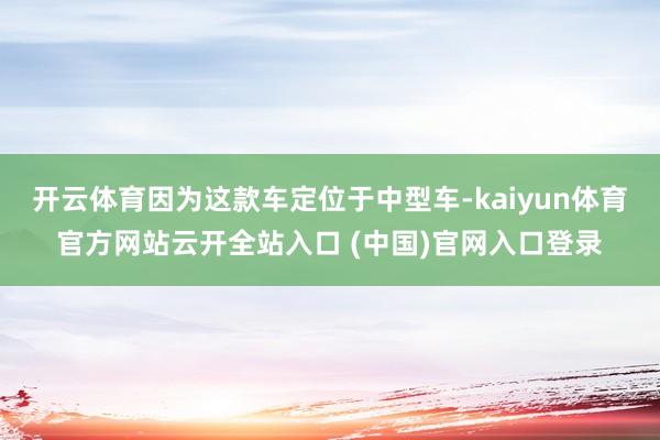 开云体育因为这款车定位于中型车-kaiyun体育官方网站云开全站入口 (中国)官网入口登录