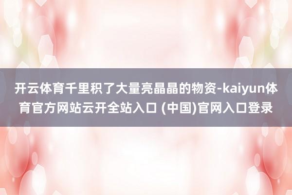 开云体育千里积了大量亮晶晶的物资-kaiyun体育官方网站云开全站入口 (中国)官网入口登录