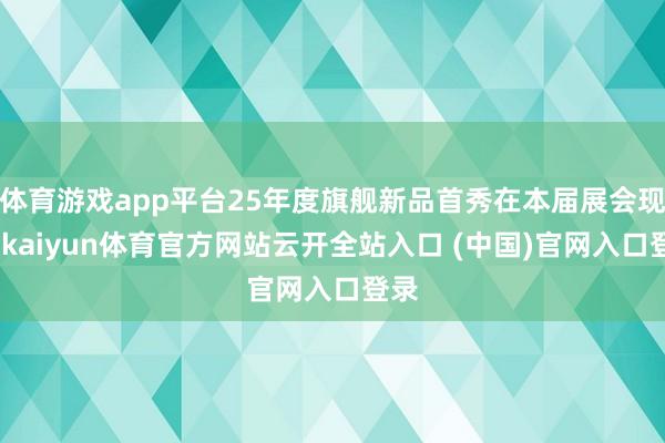 体育游戏app平台25年度旗舰新品首秀在本届展会现场-kaiyun体育官方网站云开全站入口 (中国)官网入口登录