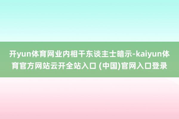 开yun体育网业内相干东谈主士暗示-kaiyun体育官方网站云开全站入口 (中国)官网入口登录