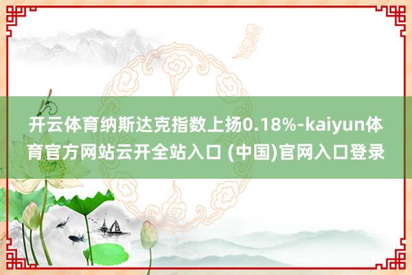 开云体育纳斯达克指数上扬0.18%-kaiyun体育官方网站云开全站入口 (中国)官网入口登录