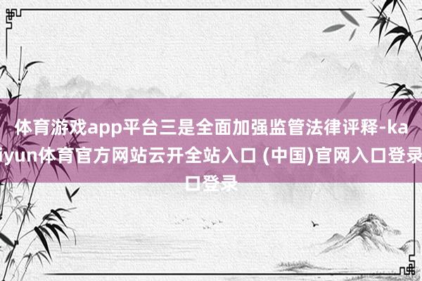 体育游戏app平台三是全面加强监管法律评释-kaiyun体育官方网站云开全站入口 (中国)官网入口登录