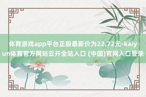 体育游戏app平台正股最新价为22.72元-kaiyun体育官方网站云开全站入口 (中国)官网入口登录