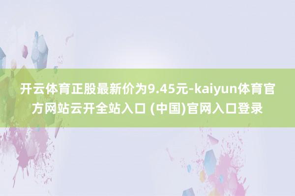 开云体育正股最新价为9.45元-kaiyun体育官方网站云开全站入口 (中国)官网入口登录