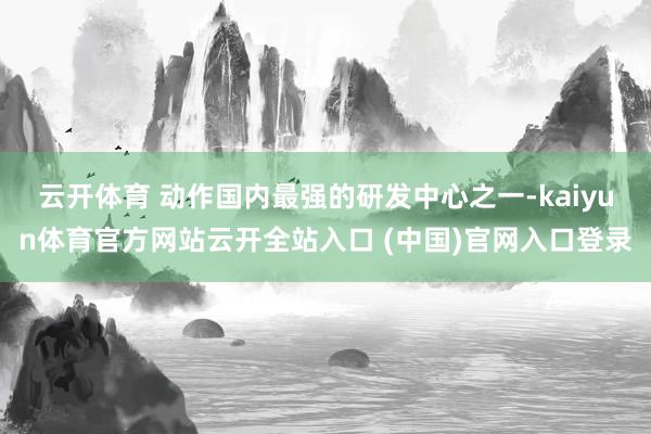 云开体育 动作国内最强的研发中心之一-kaiyun体育官方网站云开全站入口 (中国)官网入口登录