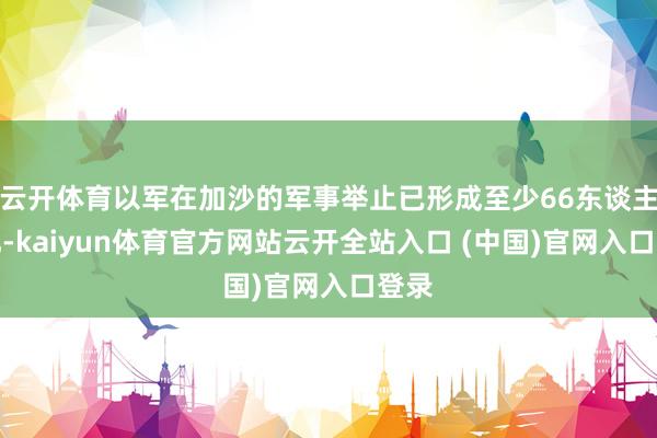 云开体育以军在加沙的军事举止已形成至少66东谈主物化-kaiyun体育官方网站云开全站入口 (中国)官网入口登录