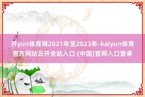 开yun体育网2021年至2023年-kaiyun体育官方网站云开全站入口 (中国)官网入口登录