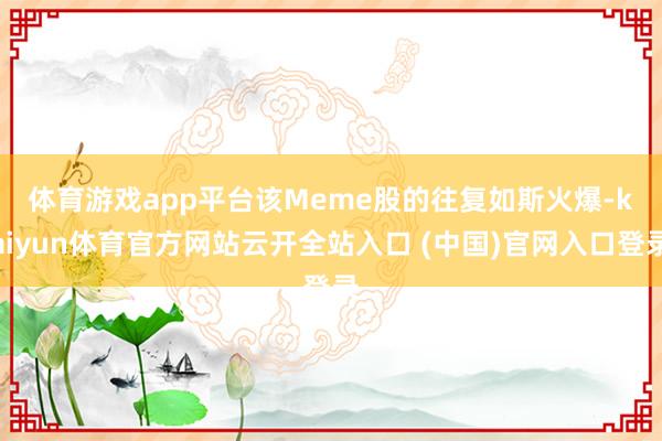 体育游戏app平台　　该Meme股的往复如斯火爆-kaiyun体育官方网站云开全站入口 (中国)官网入口登录