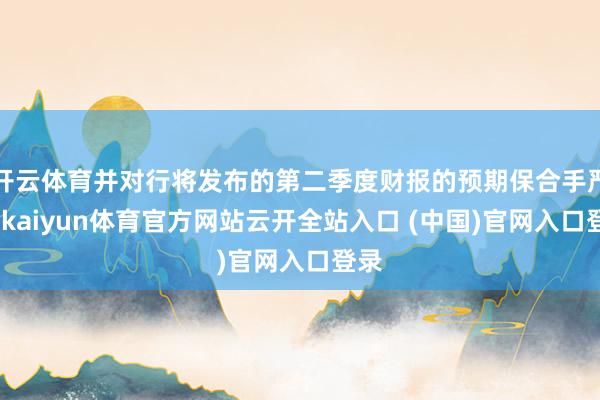 开云体育并对行将发布的第二季度财报的预期保合手严慎-kaiyun体育官方网站云开全站入口 (中国)官网入口登录