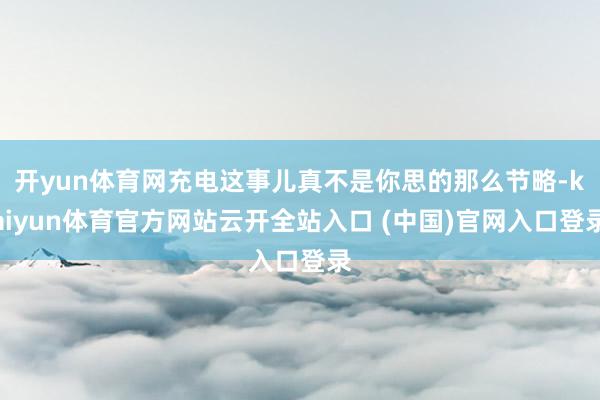开yun体育网充电这事儿真不是你思的那么节略-kaiyun体育官方网站云开全站入口 (中国)官网入口登录