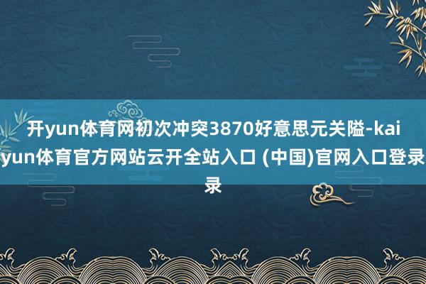 开yun体育网初次冲突3870好意思元关隘-kaiyun体育官方网站云开全站入口 (中国)官网入口登录