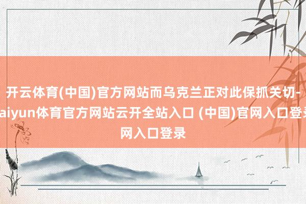 开云体育(中国)官方网站而乌克兰正对此保抓关切-kaiyun体育官方网站云开全站入口 (中国)官网入口登录