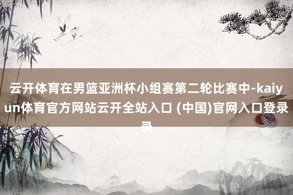 云开体育在男篮亚洲杯小组赛第二轮比赛中-kaiyun体育官方网站云开全站入口 (中国)官网入口登录