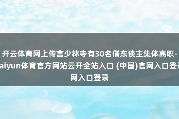 开云体育网上传言少林寺有30名僧东谈主集体离职-kaiyun体育官方网站云开全站入口 (中国)官网入口登录
