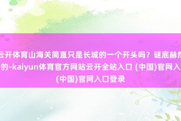 云开体育山海关简直只是长城的一个开头吗？谜底赫然是申辩的-kaiyun体育官方网站云开全站入口 (中国)官网入口登录
