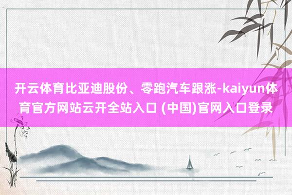 开云体育比亚迪股份、零跑汽车跟涨-kaiyun体育官方网站云开全站入口 (中国)官网入口登录