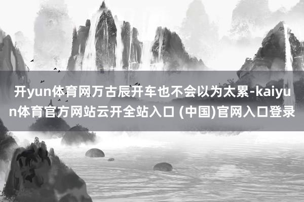 开yun体育网万古辰开车也不会以为太累-kaiyun体育官方网站云开全站入口 (中国)官网入口登录