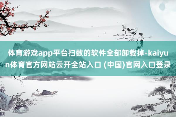体育游戏app平台扫数的软件全部卸载掉-kaiyun体育官方网站云开全站入口 (中国)官网入口登录
