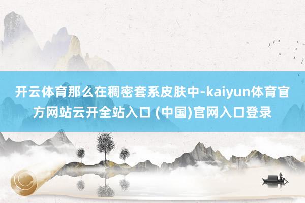 开云体育那么在稠密套系皮肤中-kaiyun体育官方网站云开全站入口 (中国)官网入口登录