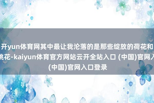 开yun体育网其中最让我沦落的是那些绽放的荷花和粉黛的桃花-kaiyun体育官方网站云开全站入口 (中国)官网入口登录