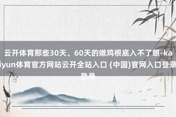 云开体育那些30天、60天的嫩鸡根底入不了眼-kaiyun体育官方网站云开全站入口 (中国)官网入口登录