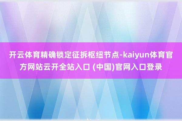 开云体育精确锁定征拆枢纽节点-kaiyun体育官方网站云开全站入口 (中国)官网入口登录