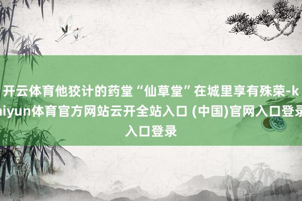 开云体育他狡计的药堂“仙草堂”在城里享有殊荣-kaiyun体育官方网站云开全站入口 (中国)官网入口登录