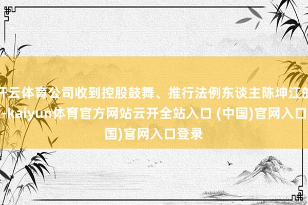 开云体育公司收到控股鼓舞、推行法例东谈主陈坤江的函告-kaiyun体育官方网站云开全站入口 (中国)官网入口登录