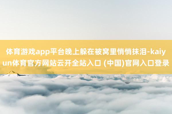 体育游戏app平台晚上躲在被窝里悄悄抹泪-kaiyun体育官方网站云开全站入口 (中国)官网入口登录