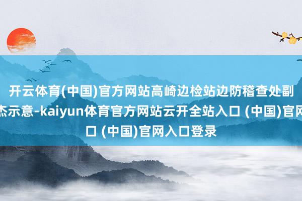 开云体育(中国)官方网站　　高崎边检站边防稽查处副处长刘希杰示意-kaiyun体育官方网站云开全站入口 (中国)官网入口登录