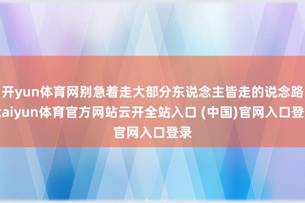 开yun体育网别急着走大部分东说念主皆走的说念路-kaiyun体育官方网站云开全站入口 (中国)官网入口登录