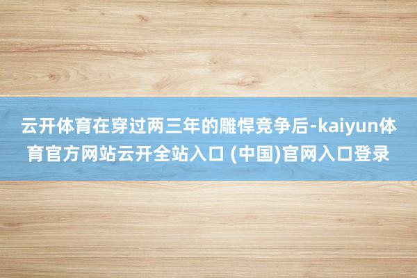 云开体育在穿过两三年的雕悍竞争后-kaiyun体育官方网站云开全站入口 (中国)官网入口登录