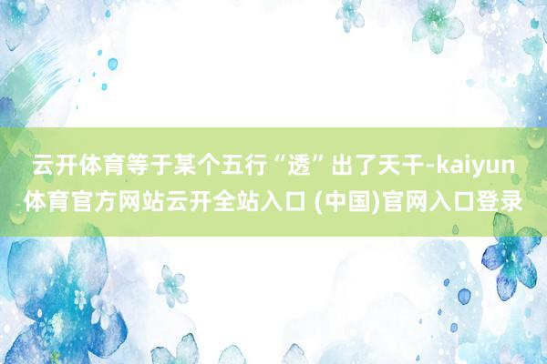 云开体育等于某个五行“透”出了天干-kaiyun体育官方网站云开全站入口 (中国)官网入口登录