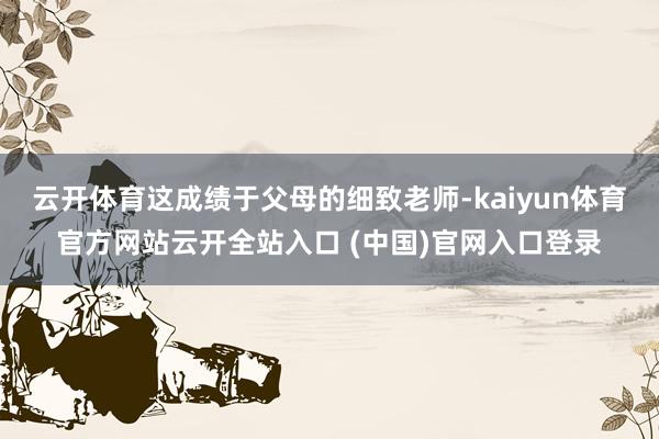 云开体育这成绩于父母的细致老师-kaiyun体育官方网站云开全站入口 (中国)官网入口登录