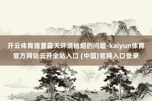 开云体育措置露天环境抽烟的问题-kaiyun体育官方网站云开全站入口 (中国)官网入口登录