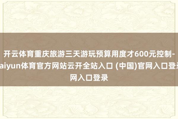开云体育重庆旅游三天游玩预算用度才600元控制-kaiyun体育官方网站云开全站入口 (中国)官网入口登录