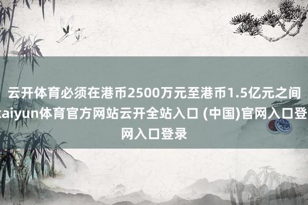 云开体育必须在港币2500万元至港币1.5亿元之间-kaiyun体育官方网站云开全站入口 (中国)官网入口登录
