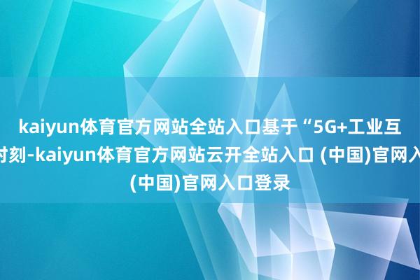 kaiyun体育官方网站全站入口基于“5G+工业互联网”时刻-kaiyun体育官方网站云开全站入口 (中国)官网入口登录