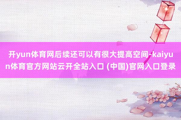 开yun体育网后续还可以有很大提高空间-kaiyun体育官方网站云开全站入口 (中国)官网入口登录
