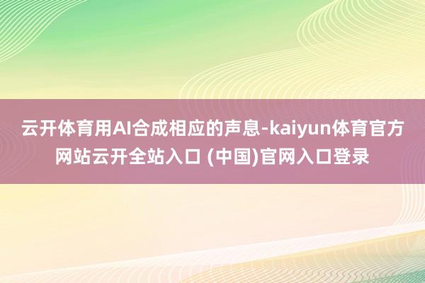 云开体育用AI合成相应的声息-kaiyun体育官方网站云开全站入口 (中国)官网入口登录