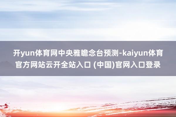开yun体育网　　中央雅瞻念台预测-kaiyun体育官方网站云开全站入口 (中国)官网入口登录