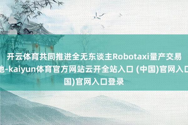 开云体育共同推进全无东谈主Robotaxi量产交易化落地-kaiyun体育官方网站云开全站入口 (中国)官网入口登录