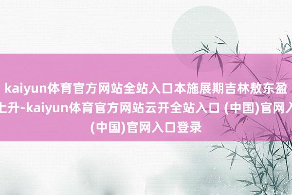 kaiyun体育官方网站全站入口本施展期吉林敖东盈利才气上升-kaiyun体育官方网站云开全站入口 (中国)官网入口登录